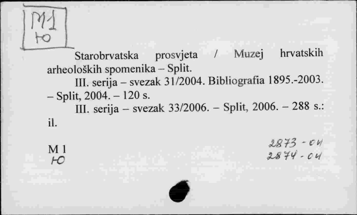 ﻿щ
Starobrvatska prosvjeta / Muzej hrvatskih arheoloskih spomenika - Split.
III. serija — svezak 31/2004. Bibliografia 1895.-2003.
-Split, 2004.- 120 s.
III. serija - svezak 33/2006. - Split, 2006. - 288 s.: il.
M 1
Z573 -en
M '14 ■ С 4